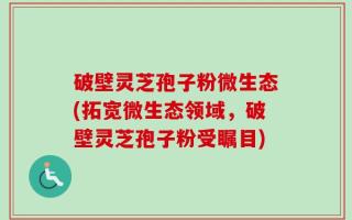 破壁灵芝孢子粉微生态(拓宽微生态领域，破壁灵芝孢子粉受瞩目)