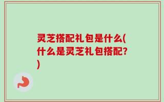 灵芝搭配礼包是什么(什么是灵芝礼包搭配？)