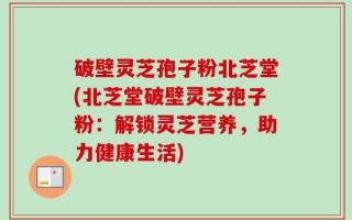 破壁灵芝孢子粉北芝堂(北芝堂破壁灵芝孢子粉：解锁灵芝营养，助力健康生活)