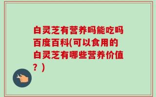 白灵芝有营养吗能吃吗百度百科(可以食用的白灵芝有哪些营养价值？)