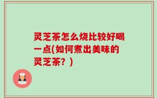 灵芝茶怎么烧比较好喝一点(如何煮出美味的灵芝茶？)