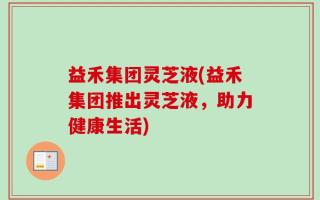 益禾集团灵芝液(益禾集团推出灵芝液，助力健康生活)