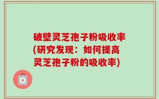 破壁灵芝孢子粉吸收率(研究发现：如何提高灵芝孢子粉的吸收率)