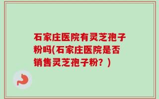 石家庄医院有灵芝孢子粉吗(石家庄医院是否销售灵芝孢子粉？)