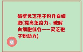 破壁灵芝孢子粉升白细胞(提高免疫力，破解白细胞低谷——灵芝孢子粉助力)