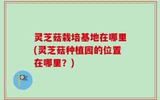 灵芝菇栽培基地在哪里(灵芝菇种植园的位置在哪里？)