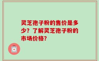 灵芝孢子粉的售价是多少？了解灵芝孢子粉的市场价格？