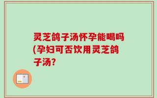 灵芝鸽子汤怀孕能喝吗(孕妇可否饮用灵芝鸽子汤？
