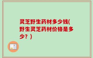 灵芝野生药材多少钱(野生灵芝药材价格是多少？)