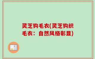 灵芝钩毛衣(灵芝钩织毛衣：自然风格彰显)