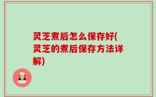 灵芝煮后怎么保存好(灵芝的煮后保存方法详解)
