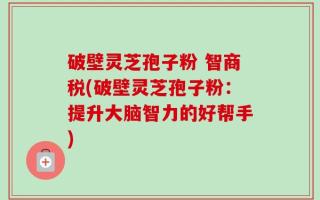 破壁灵芝孢子粉 智商税(破壁灵芝孢子粉：提升大脑智力的好帮手)