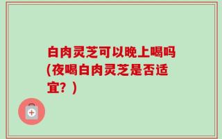 白肉灵芝可以晚上喝吗(夜喝白肉灵芝是否适宜？)