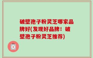 破壁孢子粉灵芝哪家品牌好(发现好品牌！破壁孢子粉灵芝推荐)