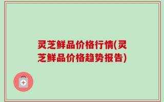 灵芝鲜品价格行情(灵芝鲜品价格趋势报告)