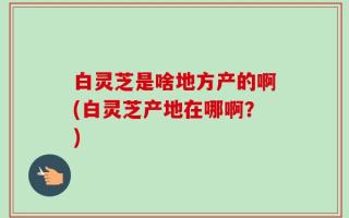 白灵芝是啥地方产的啊(白灵芝产地在哪啊？)