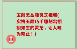 玉雕怎么雕灵芝视频(实拍玉雕巧手雕刻出栩栩如生的灵芝，让人叹为观止！)