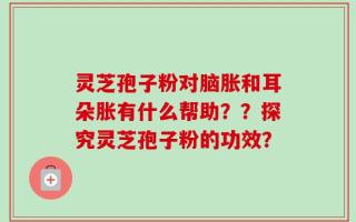 灵芝孢子粉对脑胀和耳朵胀有什么帮助？？探究灵芝孢子粉的功效？