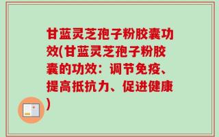 甘蓝灵芝孢子粉胶囊功效(甘蓝灵芝孢子粉胶囊的功效：调节免疫、提高抵抗力、促进健康)