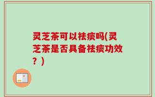 灵芝茶可以祛痰吗(灵芝茶是否具备祛痰功效？)