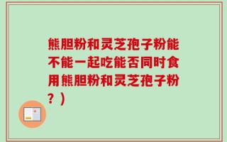 熊胆粉和灵芝孢子粉能不能一起吃能否同时食用熊胆粉和灵芝孢子粉？)