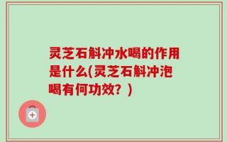 灵芝石斛冲水喝的作用是什么(灵芝石斛冲泡喝有何功效？)