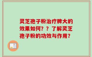 灵芝孢子粉治疗脾大的效果如何？？了解灵芝孢子粉的功效与作用？