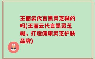 王丽云代言黑灵芝糊的吗(王丽云代言黑灵芝糊，打造健康灵芝护肤品牌)