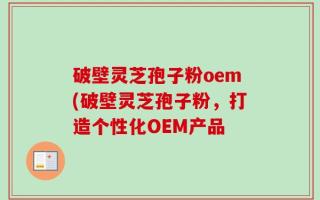 破壁灵芝孢子粉oem(破壁灵芝孢子粉，打造个性化OEM产品