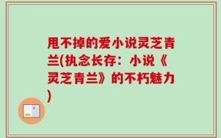甩不掉的爱小说灵芝青兰(执念长存：小说《灵芝青兰》的不朽魅力)