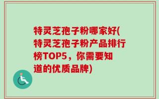 特灵芝孢子粉哪家好(特灵芝孢子粉产品排行榜TOP5，你需要知道的优质品牌)