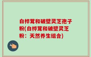 白桦茸和破壁灵芝孢子粉(白桦茸和破壁灵芝粉：天然养生组合)