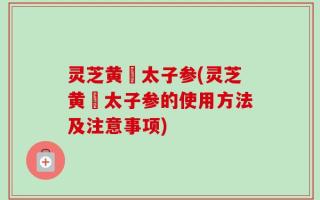 灵芝黄茋太子参(灵芝黄茋太子参的使用方法及注意事项)