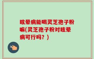 眩晕病能喝灵芝孢子粉嘛(灵芝孢子粉对眩晕病可行吗？)