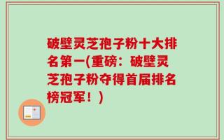 破壁灵芝孢子粉十大排名第一(重磅：破壁灵芝孢子粉夺得首届排名榜冠军！)