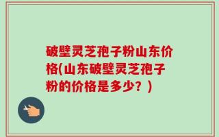 破壁灵芝孢子粉山东价格(山东破壁灵芝孢子粉的价格是多少？)