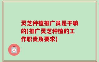 灵芝种植推广员是干嘛的(推广灵芝种植的工作职责及要求)