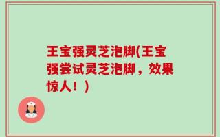 王宝强灵芝泡脚(王宝强尝试灵芝泡脚，效果惊人！)