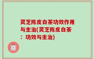 灵芝陈皮白茶功效作用与主治(灵芝陈皮白茶：功效与主治)