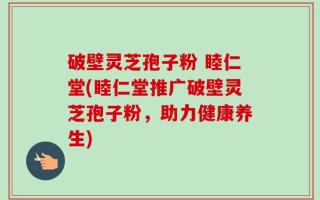 破壁灵芝孢子粉 睦仁堂(睦仁堂推广破壁灵芝孢子粉，助力健康养生)