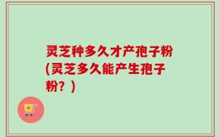 灵芝种多久才产孢子粉(灵芝多久能产生孢子粉？)