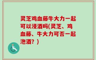 灵芝鸡血藤牛大力一起可以浸酒吗(灵芝、鸡血藤、牛大力可否一起泡酒？)