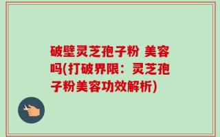 破壁灵芝孢子粉 美容吗(打破界限：灵芝孢子粉美容功效解析)