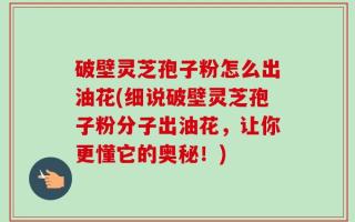 破壁灵芝孢子粉怎么出油花(细说破壁灵芝孢子粉分子出油花，让你更懂它的奥秘！)