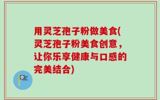 用灵芝孢子粉做美食(灵芝孢子粉美食创意，让你乐享健康与口感的完美结合)