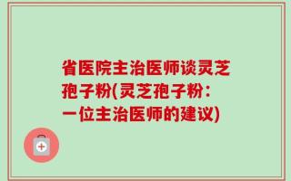 省医院主治医师谈灵芝孢子粉(灵芝孢子粉：一位主治医师的建议)