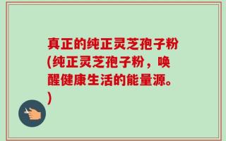 真正的纯正灵芝孢子粉(纯正灵芝孢子粉，唤醒健康生活的能量源。)