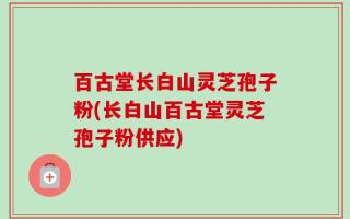 百古堂长白山灵芝孢子粉(长白山百古堂灵芝孢子粉供应)