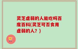 灵芝虚弱的人能吃吗百度百科(灵芝可否食用虚弱的人？)