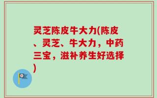 灵芝陈皮牛大力(陈皮、灵芝、牛大力，中药三宝，滋补养生好选择)